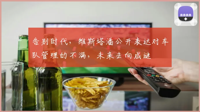 告别时代,维斯塔潘公开表达对车队管理的不满,未来去向成谜