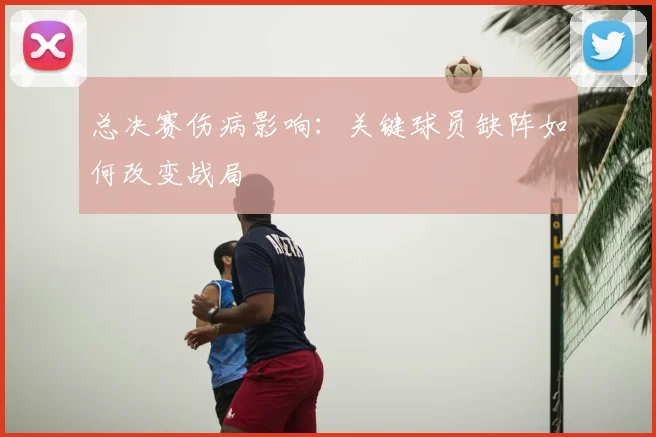 总决赛伤病影响:关键球员缺阵如何改变战局