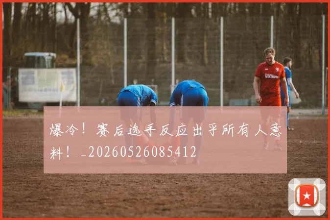爆冷！赛后选手反应出乎所有人意料！_20260526085412