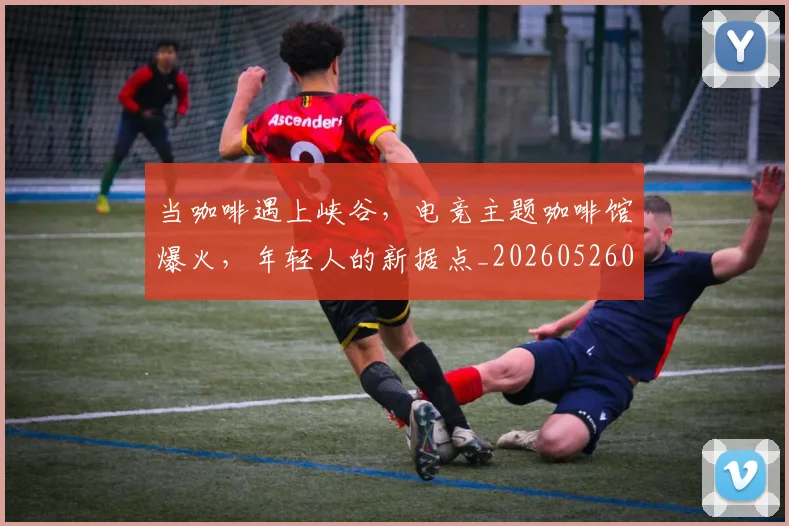 当咖啡遇上峡谷，电竞主题咖啡馆爆火，年轻人的新据点_20260526074119
