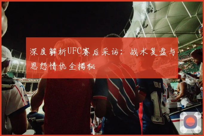 深度解析UFC赛后采访：战术复盘与恩怨情仇全揭秘