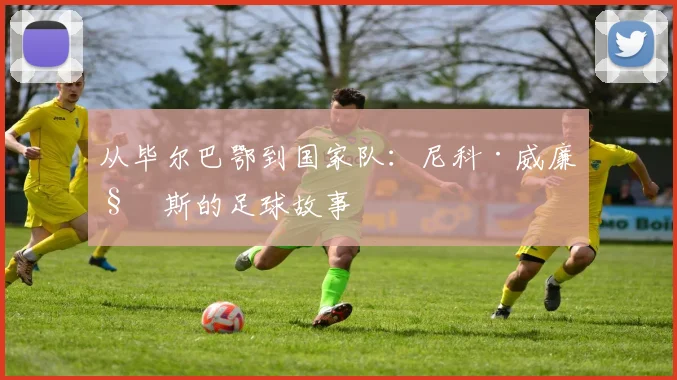 从毕尔巴鄂到国家队：尼科·威廉姆斯的足球故事