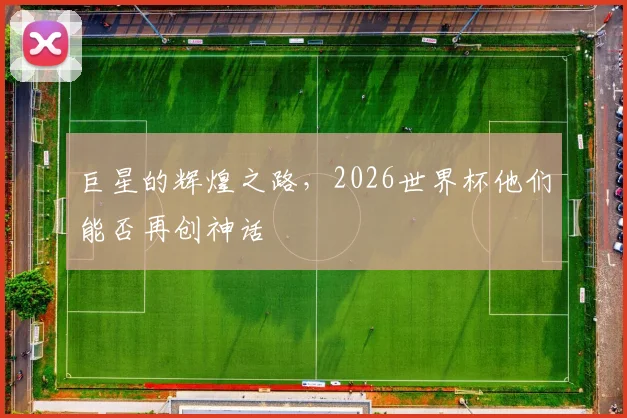 巨星的辉煌之路，2026世界杯他们能否再创神话