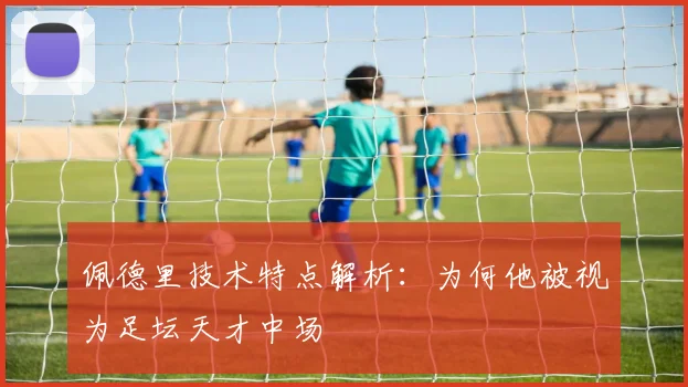 佩德里技术特点解析：为何他被视为足坛天才中场