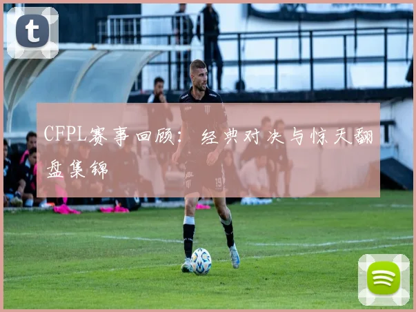 CFPL赛事回顾：经典对决与惊天翻盘集锦