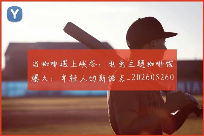 当咖啡遇上峡谷，电竞主题咖啡馆爆火，年轻人的新据点_20260526074119