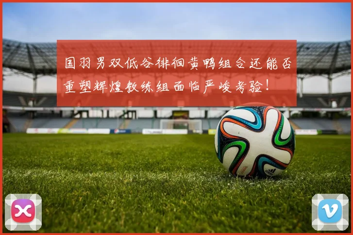 国羽男双低谷徘徊黄鸭组合还能否重塑辉煌教练组面临严峻考验！