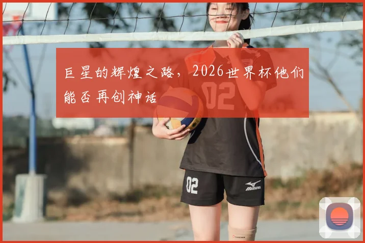 巨星的辉煌之路，2026世界杯他们能否再创神话