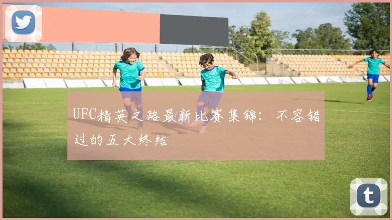 UFC精英之路最新比赛集锦：不容错过的五大终结