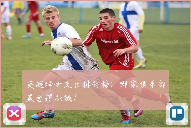 英超转会支出排行榜：哪家俱乐部最舍得花钱？