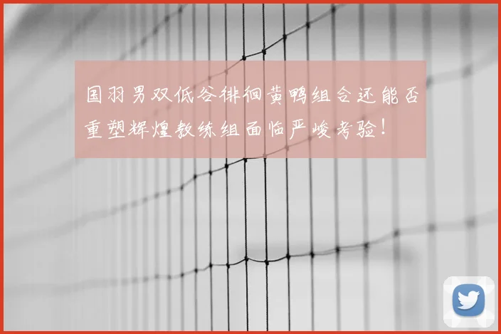 国羽男双低谷徘徊黄鸭组合还能否重塑辉煌教练组面临严峻考验！