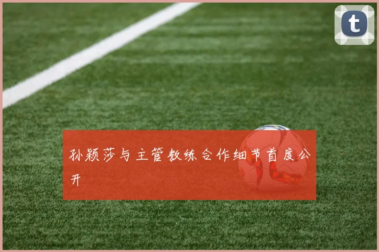 孙颖莎与主管教练合作细节首度公开