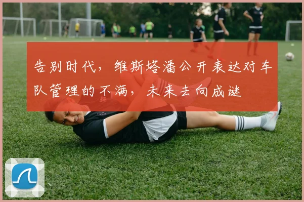 告别时代，维斯塔潘公开表达对车队管理的不满，未来去向成谜